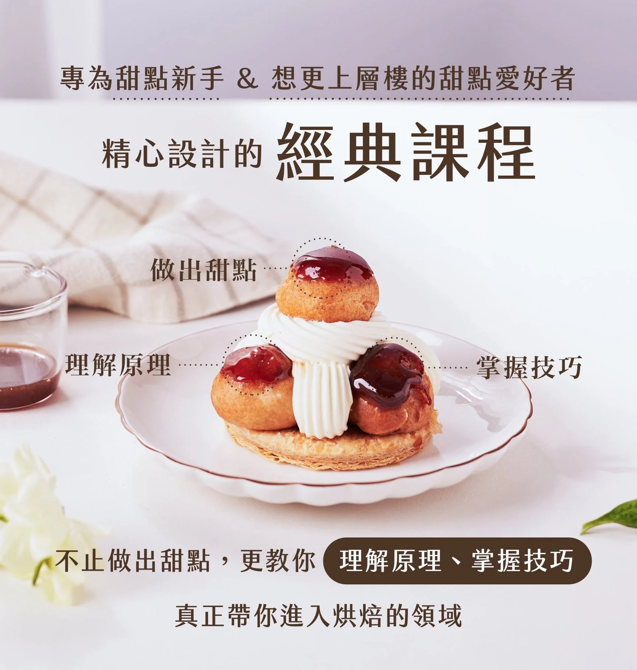 專為甜點新手 & 想更上層樓的甜點愛好者，精心設計的經典課程。不止做出甜點，更教你理解原理、掌握技巧，真正帶你進入烘焙的領域