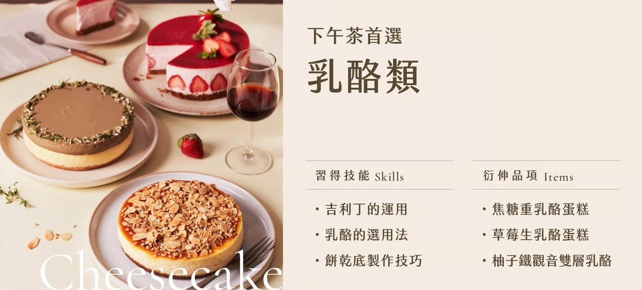 乳酪類｜習得技能：吉利丁的運用、乳酪的運用法、餅乾底製作技巧；衍伸品項：焦糖重乳酪蛋糕、草莓生乳酪蛋糕、柚子鐵觀音雙層乳酪