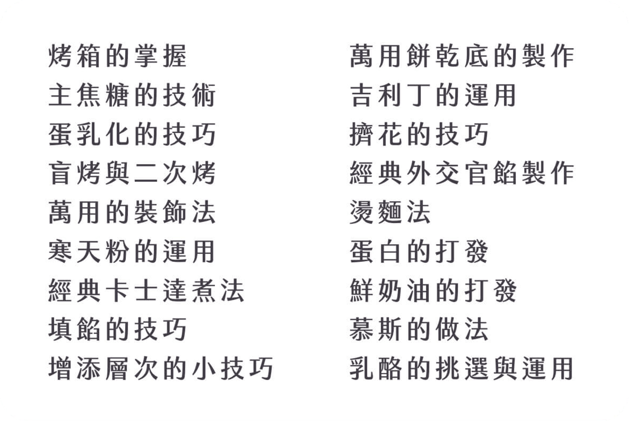 烤箱的掌握、主焦糖的技術、蛋乳化的技法、盲烤與二次烤、萬用的裝飾法、寒天粉的運用、經典卡士達煮法、填餡的技巧、增添層次的小技巧、萬用餅乾底的製作、吉利丁的運用、擠花的技巧、經典外交官餡製作、燙麵法、蛋白的打發、鮮奶油的打發、慕斯的做法、乳酪的挑選與運用
