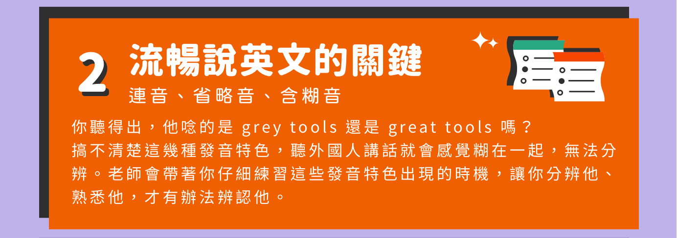 這堂課會教你 | 流暢說英文的關鍵：聽外國人講話就會感覺糊在一起，無法分辨。老師會帶著你仔細練習特殊發音特色出現的時機，讓你分辨他、熟悉他，才有辦法辨認他。
